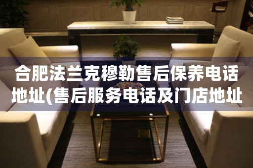 合肥法蘭克穆勒售后保養(yǎng)電話地址(售后服務(wù)電話及門店地址查詢)
