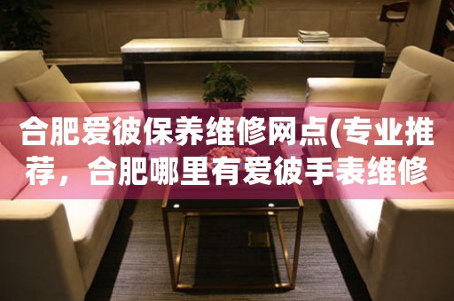 合肥愛彼保養(yǎng)維修網(wǎng)點(diǎn)(專業(yè)推薦，合肥哪里有愛彼手表維修服務(wù))