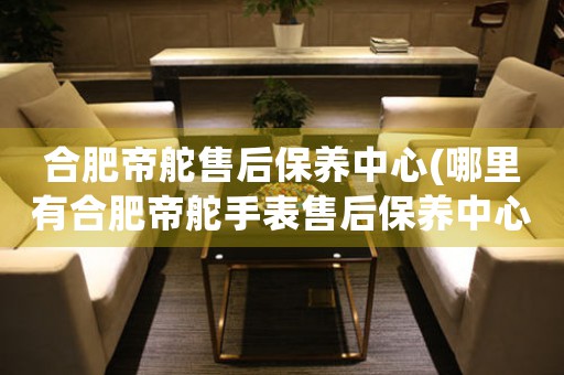 合肥帝舵售后保養(yǎng)中心(哪里有合肥帝舵手表售后保養(yǎng)中心網(wǎng)點)