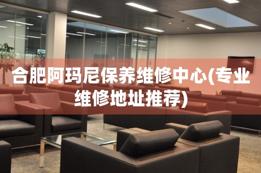 合肥阿瑪尼保養(yǎng)維修中心(專業(yè)維修地址推薦)
