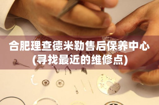 合肥理查德米勒售后保養(yǎng)中心(尋找最近的維修點(diǎn))