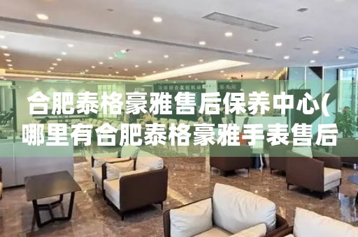 合肥泰格豪雅售后保養(yǎng)中心(哪里有合肥泰格豪雅手表售后保養(yǎng)中心網(wǎng)點(diǎn))
