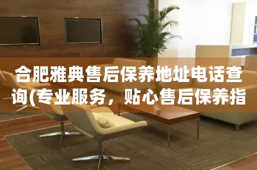 合肥雅典售后保養(yǎng)地址電話查詢(專業(yè)服務(wù)，貼心售后保養(yǎng)指南)