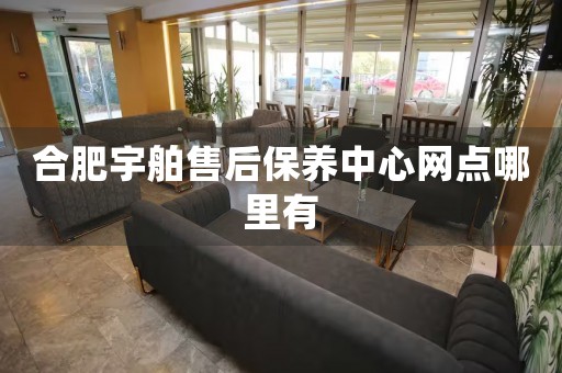 合肥宇舶售后保養(yǎng)中心網(wǎng)點哪里有