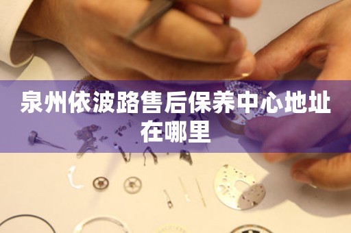 泉州依波路售后保養(yǎng)中心地址在哪里
