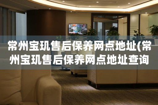 常州寶璣售后保養(yǎng)網點地址(常州寶璣售后保養(yǎng)網點地址查詢攻略)