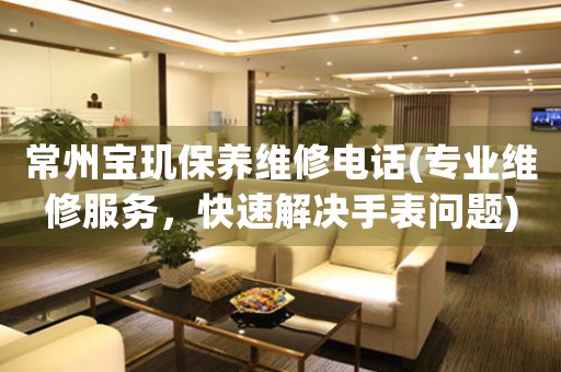 常州寶璣保養(yǎng)維修電話(專業(yè)維修服務，快速解決手表問題)