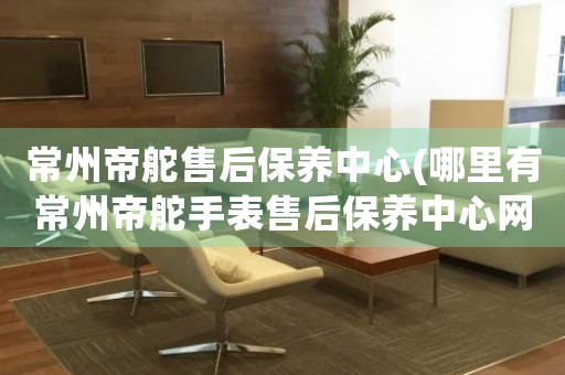 常州帝舵售后保養(yǎng)中心(哪里有常州帝舵手表售后保養(yǎng)中心網點)