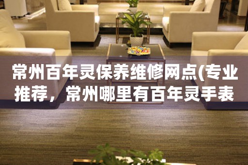常州百年靈保養(yǎng)維修網(wǎng)點(diǎn)(專(zhuān)業(yè)推薦，常州哪里有百年靈手表維修服務(wù))