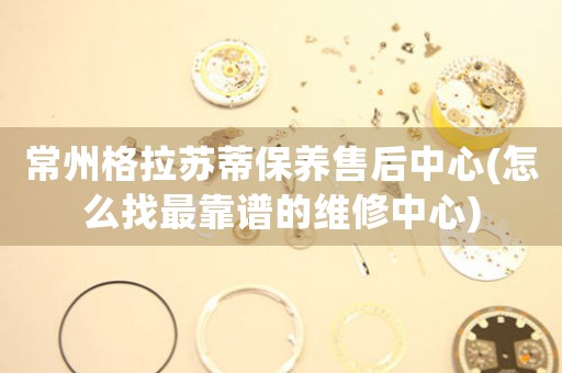 常州格拉蘇蒂保養(yǎng)售后中心(怎么找最靠譜的維修中心)