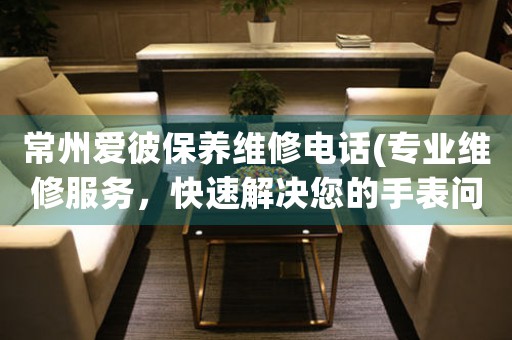 常州愛彼保養(yǎng)維修電話(專業(yè)維修服務(wù)，快速解決您的手表問題)