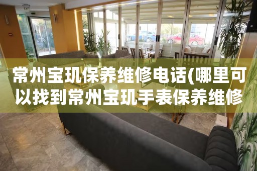常州寶璣保養(yǎng)維修電話(哪里可以找到常州寶璣手表保養(yǎng)維修服務(wù))