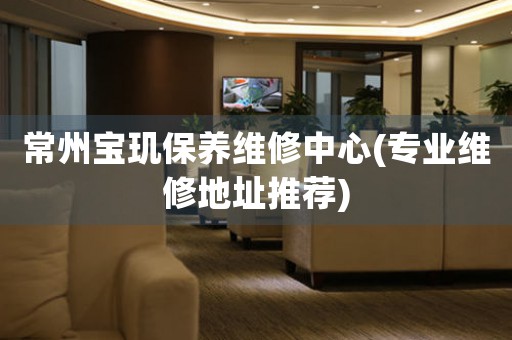 常州寶璣保養(yǎng)維修中心(專業(yè)維修地址推薦)