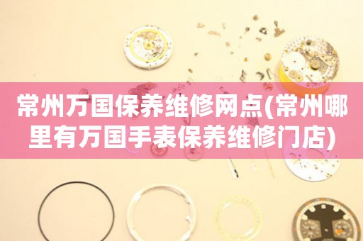 常州萬(wàn)國(guó)保養(yǎng)維修網(wǎng)點(diǎn)(常州哪里有萬(wàn)國(guó)手表保養(yǎng)維修門(mén)店)