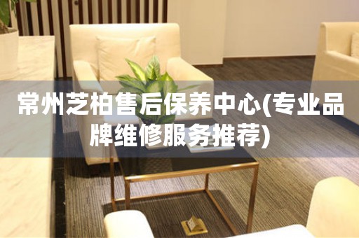 常州芝柏售后保養(yǎng)中心(專業(yè)品牌維修服務(wù)推薦)