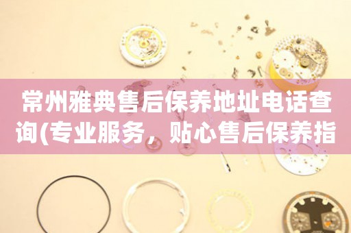 常州雅典售后保養(yǎng)地址電話查詢(專業(yè)服務(wù)，貼心售后保養(yǎng)指南)