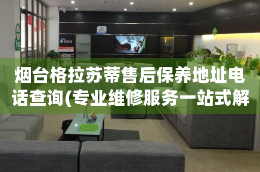 煙臺格拉蘇蒂售后保養(yǎng)地址電話查詢(專業(yè)維修服務(wù)一站式解決方案)