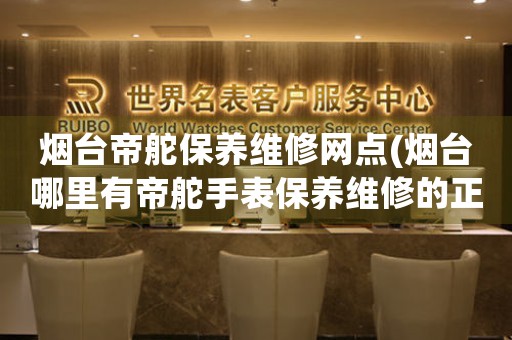 煙臺帝舵保養(yǎng)維修網(wǎng)點(煙臺哪里有帝舵手表保養(yǎng)維修的正規(guī)服務(wù)點)