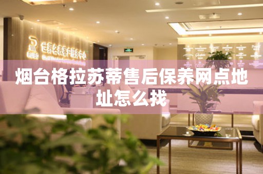 煙臺格拉蘇蒂售后保養(yǎng)網(wǎng)點地址怎么找