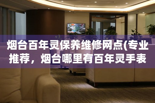 煙臺(tái)百年靈保養(yǎng)維修網(wǎng)點(diǎn)(專業(yè)推薦，煙臺(tái)哪里有百年靈手表維修服務(wù))