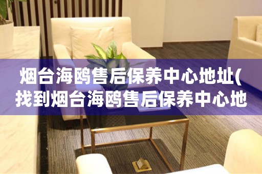 煙臺(tái)海鷗售后保養(yǎng)中心地址(找到煙臺(tái)海鷗售后保養(yǎng)中心地址的方法)
