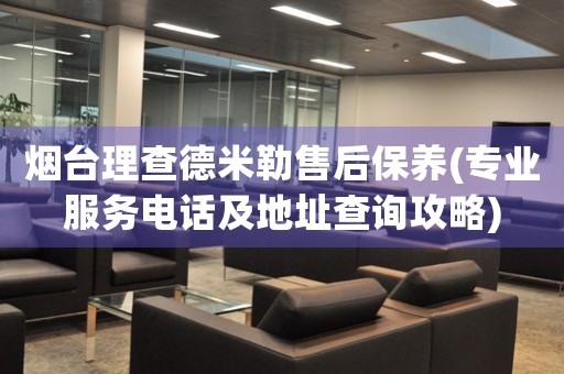 煙臺理查德米勒售后保養(yǎng)(專業(yè)服務(wù)電話及地址查詢攻略)
