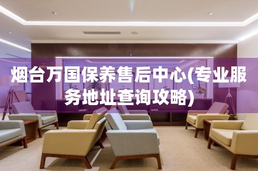 煙臺(tái)萬(wàn)國(guó)保養(yǎng)售后中心(專業(yè)服務(wù)地址查詢攻略)
