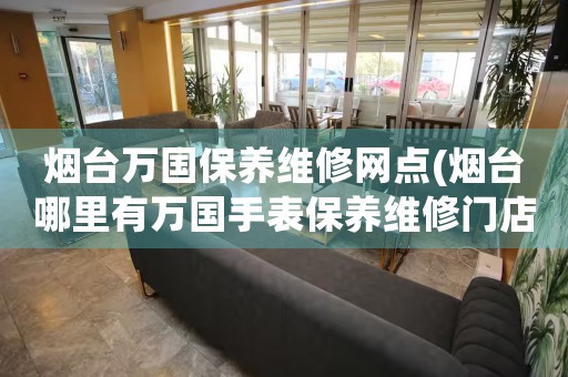 煙臺(tái)萬(wàn)國(guó)保養(yǎng)維修網(wǎng)點(diǎn)(煙臺(tái)哪里有萬(wàn)國(guó)手表保養(yǎng)維修門店)