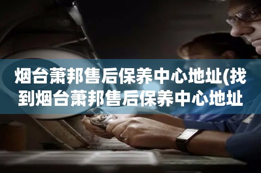 煙臺(tái)蕭邦售后保養(yǎng)中心地址(找到煙臺(tái)蕭邦售后保養(yǎng)中心地址的方法)