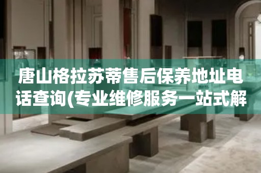 唐山格拉蘇蒂售后保養(yǎng)地址電話查詢(專業(yè)維修服務一站式解決方案)