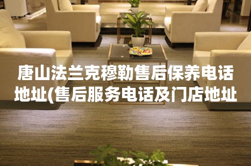 唐山法蘭克穆勒售后保養(yǎng)電話地址(售后服務電話及門店地址查詢)