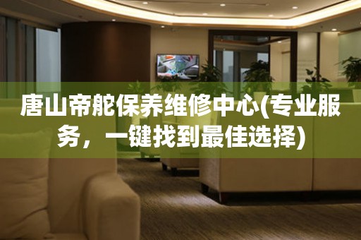 唐山帝舵保養(yǎng)維修中心(專業(yè)服務，一鍵找到最佳選擇)
