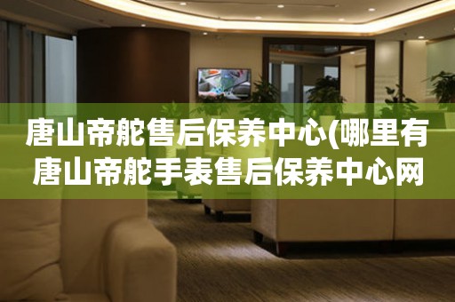 唐山帝舵售后保養(yǎng)中心(哪里有唐山帝舵手表售后保養(yǎng)中心網點)