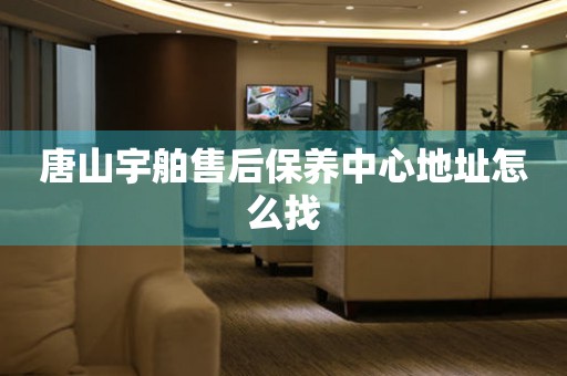 唐山宇舶售后保養(yǎng)中心地址怎么找