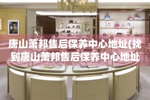 唐山蕭邦售后保養(yǎng)中心地址(找到唐山蕭邦售后保養(yǎng)中心地址的方法)