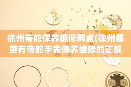 徐州帝舵保養(yǎng)維修網(wǎng)點(diǎn)(徐州哪里有帝舵手表保養(yǎng)維修的正規(guī)服務(wù)點(diǎn))