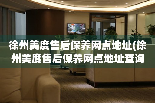 徐州美度售后保養(yǎng)網(wǎng)點(diǎn)地址(徐州美度售后保養(yǎng)網(wǎng)點(diǎn)地址查詢攻略)