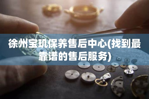 徐州寶璣保養(yǎng)售后中心(找到最靠譜的售后服務)