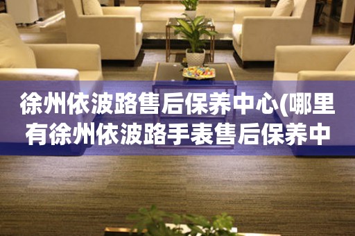 徐州依波路售后保養(yǎng)中心(哪里有徐州依波路手表售后保養(yǎng)中心網(wǎng)點)