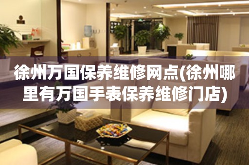徐州萬國保養(yǎng)維修網(wǎng)點(diǎn)(徐州哪里有萬國手表保養(yǎng)維修門店)