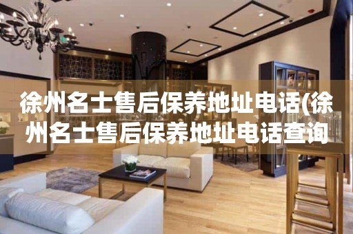 徐州名士售后保養(yǎng)地址電話(徐州名士售后保養(yǎng)地址電話查詢攻略)