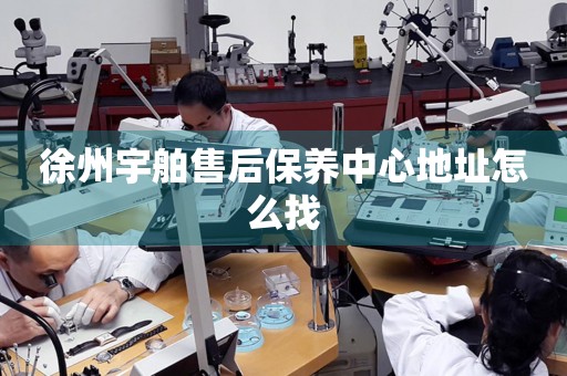 徐州宇舶售后保養(yǎng)中心地址怎么找