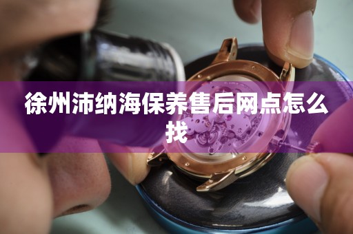 徐州沛納海保養(yǎng)售后網(wǎng)點(diǎn)怎么找