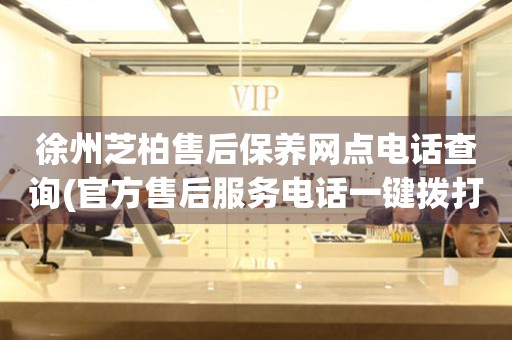 徐州芝柏售后保養(yǎng)網(wǎng)點電話查詢(官方售后服務(wù)電話一鍵撥打)