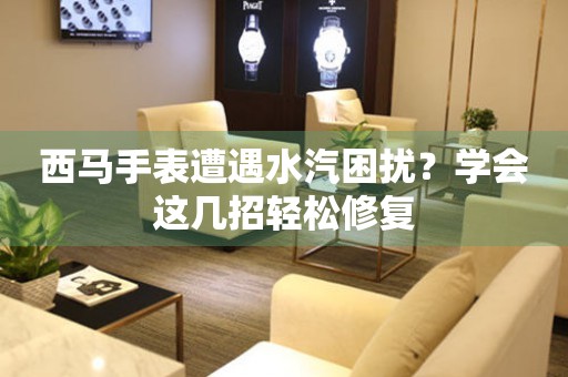 西馬手表遭遇水汽困擾？學(xué)會(huì)這幾招輕松修復(fù)