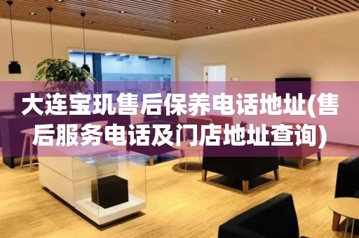 大連寶璣售后保養(yǎng)電話地址(售后服務(wù)電話及門店地址查詢)