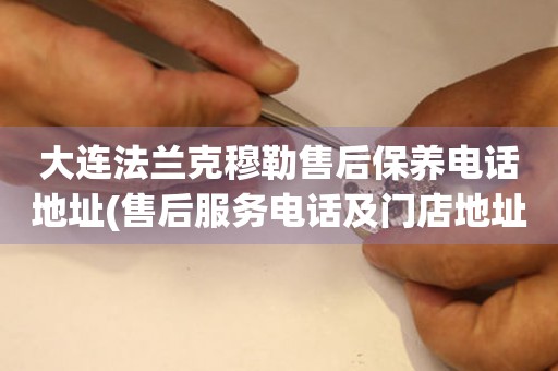 大連法蘭克穆勒售后保養(yǎng)電話地址(售后服務(wù)電話及門店地址查詢)