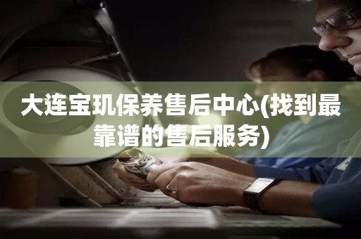 大連寶璣保養(yǎng)售后中心(找到最靠譜的售后服務(wù))