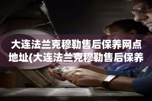 大連法蘭克穆勒售后保養(yǎng)網(wǎng)點地址(大連法蘭克穆勒售后保養(yǎng)網(wǎng)點地址查詢攻略)