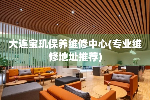 大連寶璣保養(yǎng)維修中心(專業(yè)維修地址推薦)